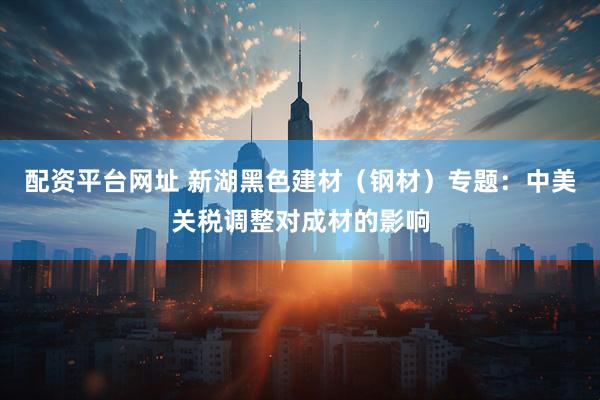 配资平台网址 新湖黑色建材（钢材）专题：中美关税调整对成材的影响