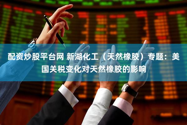 配资炒股平台网 新湖化工（天然橡胶）专题：美国关税变化对天然橡胶的影响