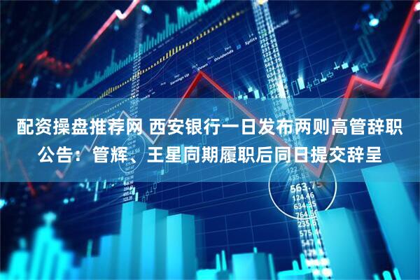 配资操盘推荐网 西安银行一日发布两则高管辞职公告：管辉、王星同期履职后同日提交辞呈