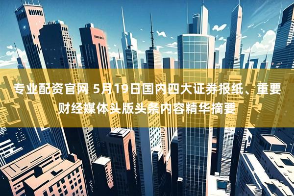 专业配资官网 5月19日国内四大证券报纸、重要财经媒体头版头条内容精华摘要