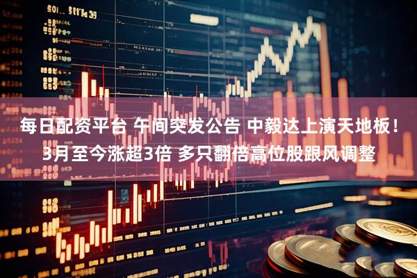 每日配资平台 午间突发公告 中毅达上演天地板！3月至今涨超3倍 多只翻倍高位股跟风调整