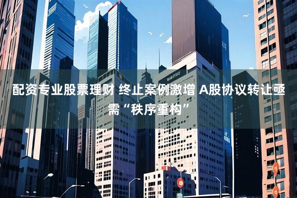 配资专业股票理财 终止案例激增 A股协议转让亟需“秩序重构”