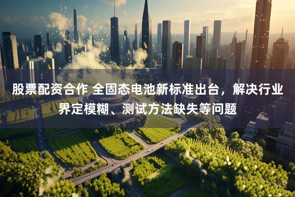 股票配资合作 全固态电池新标准出台，解决行业界定模糊、测试方法缺失等问题