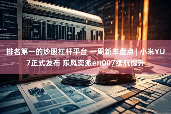 排名第一的炒股杠杆平台 一周新车盘点 | 小米YU7正式发布 东风奕派eπ007续航提升
