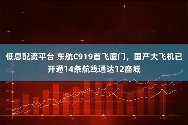 低息配资平台 东航C919首飞厦门，国产大飞机已开通14条航线通达12座城