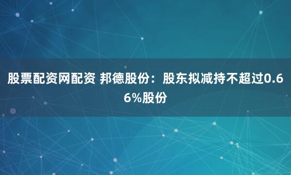 股票配资网配资 邦德股份：股东拟减持不超过0.66%股份