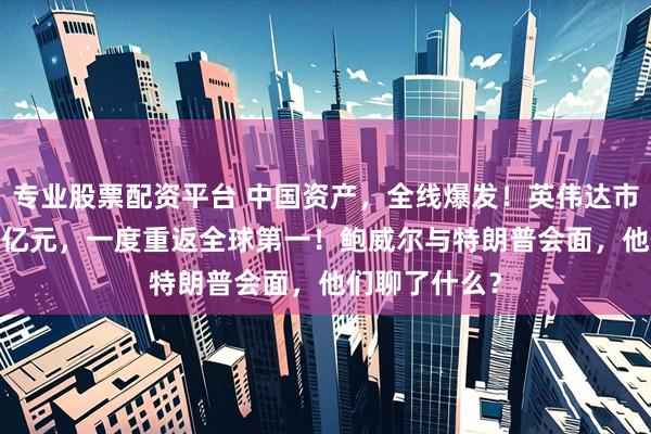 专业股票配资平台 中国资产，全线爆发！英伟达市值增超7600亿元，一度重返全球第一！鲍威尔与特朗普会面，他们聊了什么？
