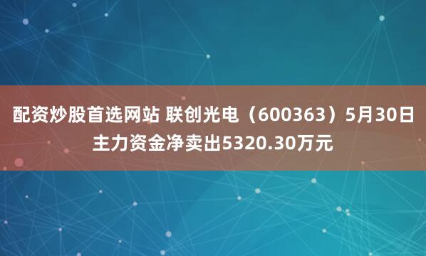 配资炒股首选网站 联创光电（600363）5月30日主力资金净卖出5320.30万元