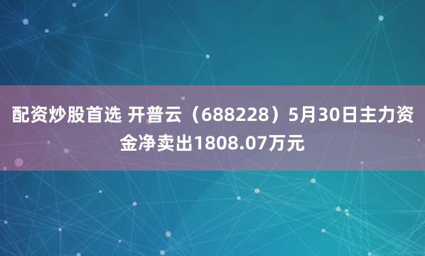 配资炒股首选 开普云（688228）5月30日主力资金净卖出1808.07万元