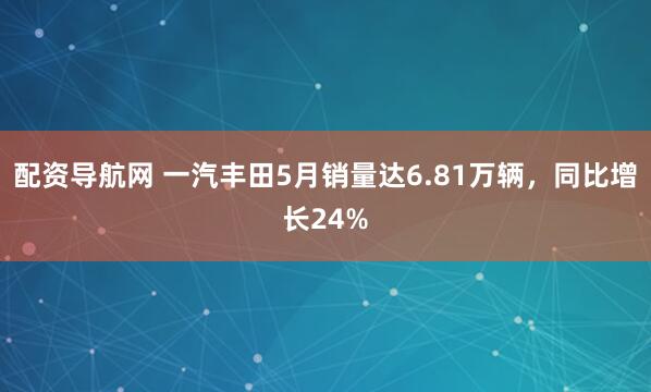 配资导航网 一汽丰田5月销量达6.81万辆，同比增长24%