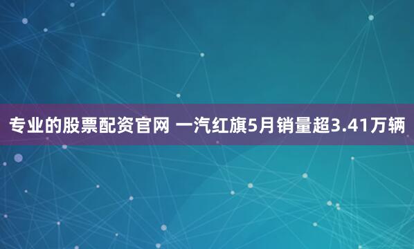 专业的股票配资官网 一汽红旗5月销量超3.41万辆