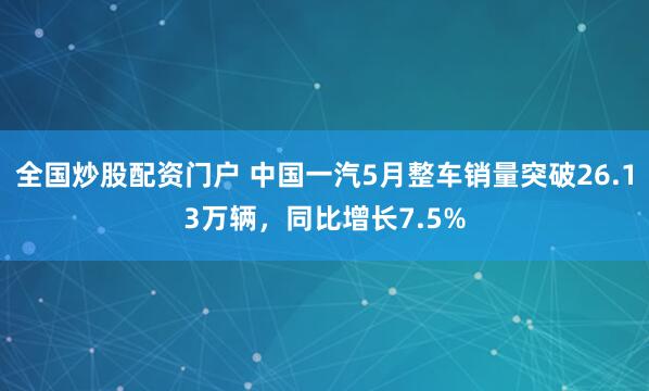 全国炒股配资门户 中国一汽5月整车销量突破26.13万辆，同比增长7.5%