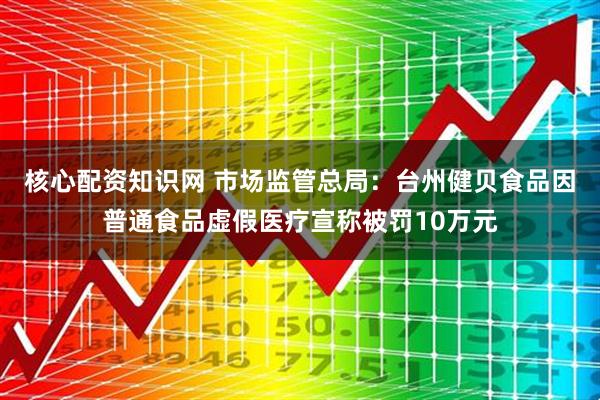 核心配资知识网 市场监管总局：台州健贝食品因普通食品虚假医疗宣称被罚10万元