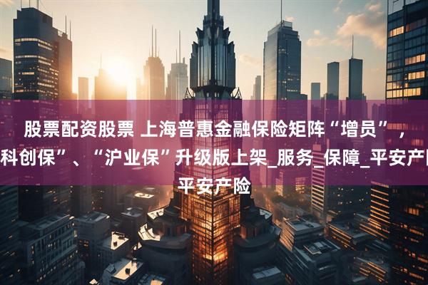 股票配资股票 上海普惠金融保险矩阵“增员” ，“科创保”、“沪业保”升级版上架_服务_保障_平安产险
