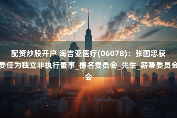 配资炒股开户 海吉亚医疗(06078)：张国忠获委任为独立非执行董事_提名委员会_先生_薪酬委员会