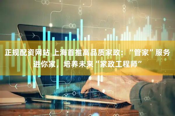 正规配资网站 上海首推高品质家政：“管家”服务进你家，培养未来“家政工程师”