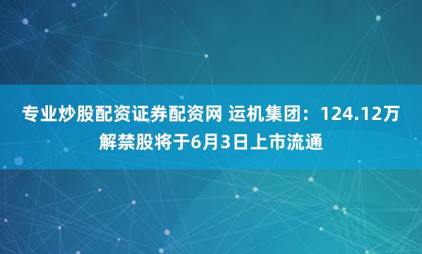 专业炒股配资证券配资网 运机集团：124.12万解禁股将于6月3日上市流通
