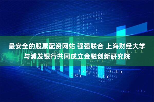 最安全的股票配资网站 强强联合 上海财经大学与浦发银行共同成立金融创新研究院