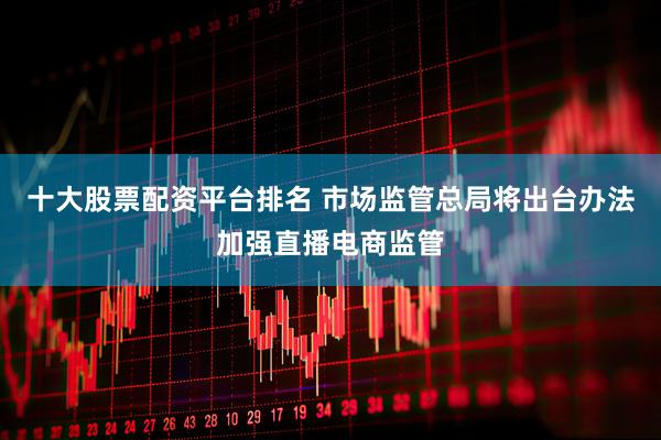 十大股票配资平台排名 市场监管总局将出台办法加强直播电商监管