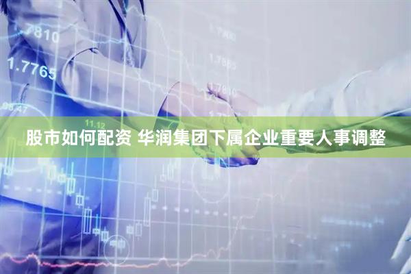 股市如何配资 华润集团下属企业重要人事调整