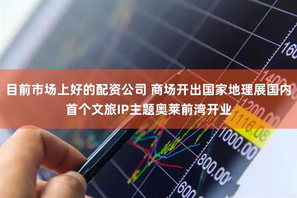 目前市场上好的配资公司 商场开出国家地理展国内首个文旅IP主题奥莱前湾开业