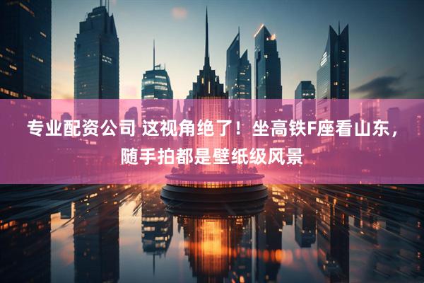 专业配资公司 这视角绝了！坐高铁F座看山东，随手拍都是壁纸级风景