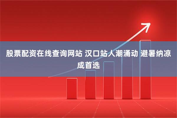 股票配资在线查询网站 汉口站人潮涌动 避暑纳凉成首选