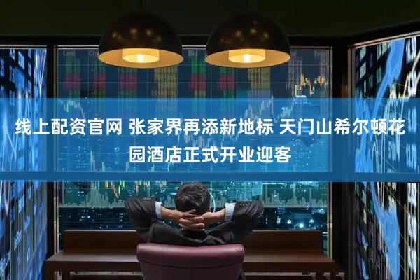 线上配资官网 张家界再添新地标 天门山希尔顿花园酒店正式开业迎客