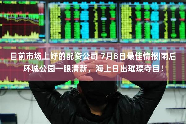 目前市场上好的配资公司 7月8日最佳情报|雨后环城公园一眼清新，海上日出璀璨夺目！