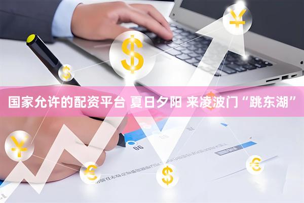 国家允许的配资平台 夏日夕阳 来凌波门“跳东湖”