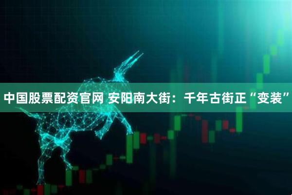 中国股票配资官网 安阳南大街：千年古街正“变装”