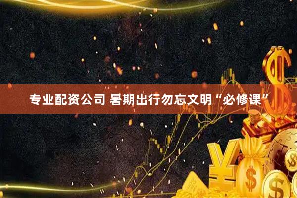 专业配资公司 暑期出行勿忘文明“必修课”