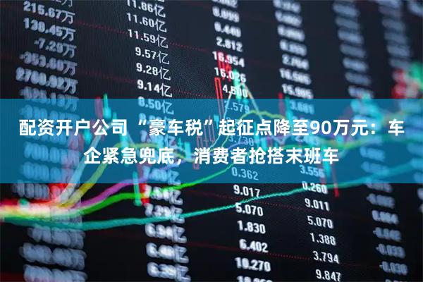 配资开户公司 “豪车税”起征点降至90万元：车企紧急兜底，消费者抢搭末班车