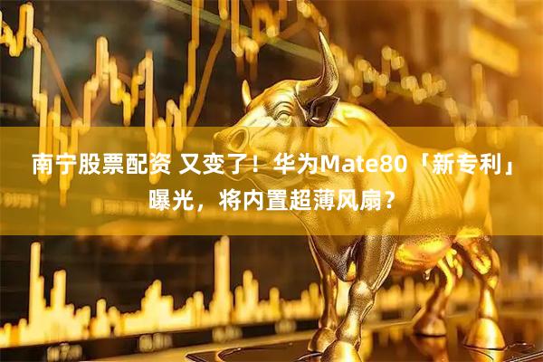 南宁股票配资 又变了！华为Mate80「新专利」曝光，将内置超薄风扇？