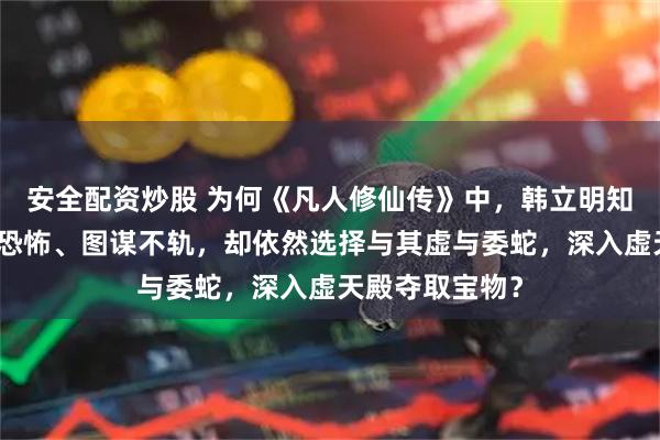 安全配资炒股 为何《凡人修仙传》中,韩立明知极阴祖师实力恐怖、图谋不轨,却依然选择与其虚与委蛇,深入虚天殿夺取宝物?