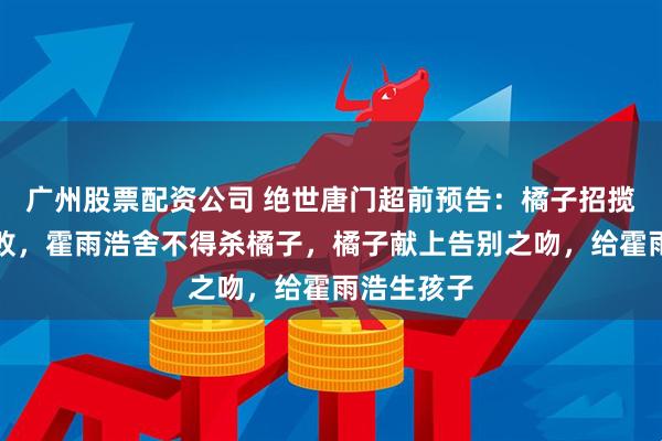 广州股票配资公司 绝世唐门超前预告:橘子招揽霍雨浩失败,霍雨浩舍不得杀橘子,橘子献上告别之吻,给霍雨浩生孩子