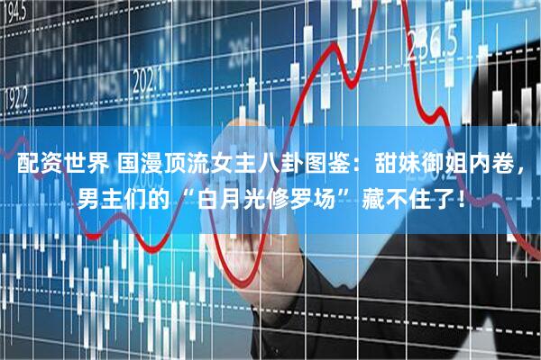 配资世界 国漫顶流女主八卦图鉴:甜妹御姐内卷,男主们的 “白月光修罗场” 藏不住了!